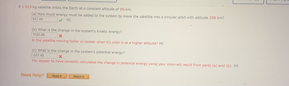 A1 013-kg satellite orbits the Earth at a constant altitude of 99-km.
(a) How much energy must be added to the system to move the satellite into a circular orbit with altitude 208 km?
517.49
MJ
(b) What is the change in the system's kinetic energy?
1034.98
Is the satellite moving faster or slower when it's orbit is at a higher altitude? MJ
(c) What is the change in the system's potential energy?
-517.49
You appear to have correctly calculated the change in potential energy using your incorrect result from parts (a) and (b). MJ
Need Help?
Read It
Watch It
