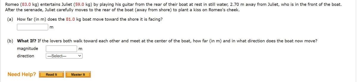 Romeo (83.0 kg) entertains Juliet (59.0 kg) by playing his guitar from the rear of their boat at rest in still water, 2.70 m away from Juliet, who is in the front of the boat.
After the serenade, Juliet carefully moves to the rear of the boat (away from shore) to plant a kiss on Romeo's cheek.
(a) How far (in m) does the 81.0 kg boat move toward the shore it is facing?
m
(b) What If? If the lovers both walk toward each other and meet at the center of the boat, how far (in m) and in what direction does the boat now move?
magnitude
m
direction
---Select---
Need Help?
Read It
Master It
