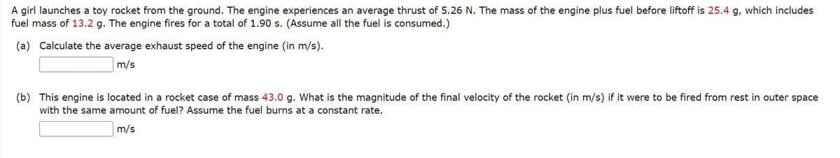A girl launches a toy rocket from the ground. The engine experiences an average thrust of 5.26 N. The mass of the engine plus fuel before liftoff is 25.4 g, which includes
fuel mass of 13.2 g. The engine fires for a total of 1.90 s. (Assume all the fuel is consumed.)
(a) Calculate the average exhaust speed of the engine (in m/s).
m/s
(b) This engine is located in a rocket case of mass 43.0 g. What is the magnitude of the final velocity of the rocket (in m/s) if it were to be fired from rest in outer space
with the same amount of fuel? Assume the fuel burns at a constant rate.
m/s
