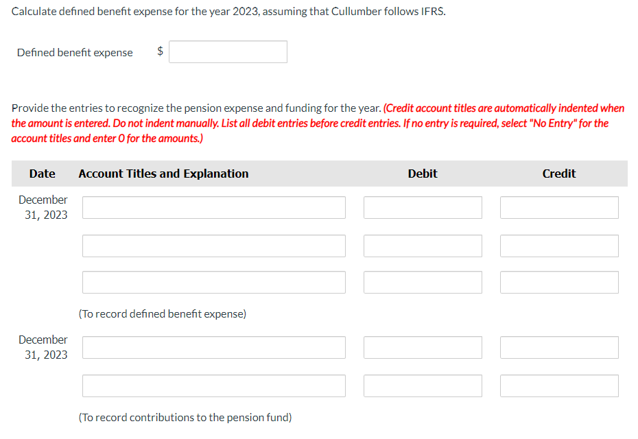 Calculate defined benefit expense for the year 2023, assuming that Cullumber follows IFRS.
Defined benefit expense
$
Provide the entries to recognize the pension expense and funding for the year. (Credit account titles are automatically indented when
the amount is entered. Do not indent manually. List all debit entries before credit entries. If no entry is required, select "No Entry" for the
account titles and enter O for the amounts.)
Date
Account Titles and Explanation
December
31, 2023
December
31, 2023
(To record defined benefit expense)
(To record contributions to the pension fund)
Debit
Credit