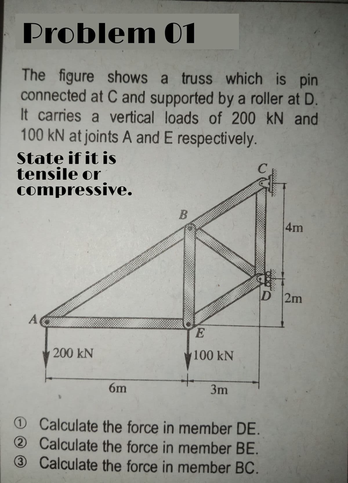 Problem 01
The figure shows a truss which is pin
connected at C and supported by a roller at D.
It carries a vertical loads of 200 kN and
100 kN at joints A and E respectively.
State if it is
tensile or
compressive.
4m
D 2m
A.
E
200 kN
100 kN
6m
3m
OCalculate the force in member DE.
2Calculate the force in member BE.
3 Calculate the force in member BC.
