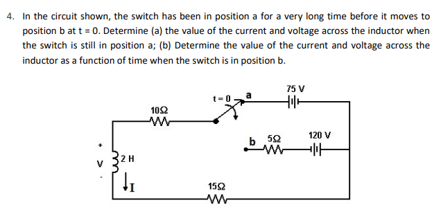 4. In the circuit shown, the switch has been in position a for a very long time before it moves to
position b at t = 0. Determine (a) the value of the current and voltage across the inductor when
the switch is still in position a; (b) Determine the value of the current and voltage across the
inductor as a function of time when the switch is in position b.
2 H
↓₁
1052
W
1592
w
552
w
75 V
H
120 V
-|||