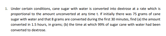 1. Under certain conditions, cane sugar with water is converted into dextrose at a rate which is
proportional to the amount unconverted at any time t. If initially there was 75 grams of cane
sugar with water and that 8 grams are converted during the first 30 minutes, find (a) the amount
converted in 1.5 hours, in grams; (b) the time at which 99% of sugar cane with water had been
converted to dextrose.