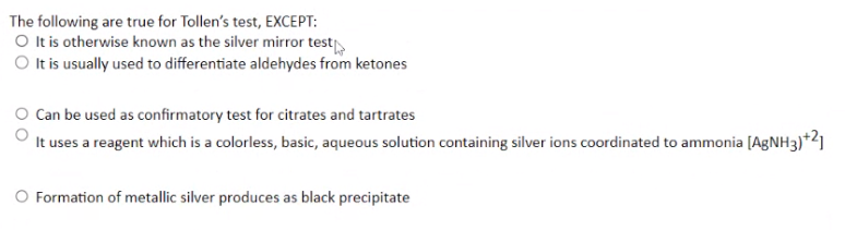 The following are true for Tollen's test, EXCEPT:
O It is otherwise known as the silver mirror test
O It is usually used to differentiate aldehydes from ketones
Can be used as confirmatory test for citrates and tartrates
It uses a reagent which is a colorless, basic, aqueous solution containing silver ions coordinated to ammonia [AgNH3)+2]
O Formation of metallic silver produces as black precipitate