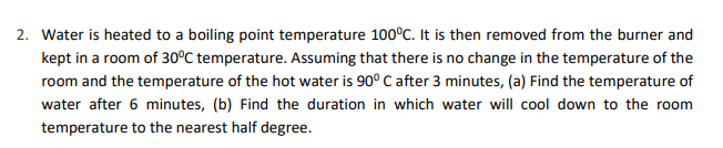 2. Water is heated to a boiling point temperature 100°C. It is then removed from the burner and
kept in a room of 30°C temperature. Assuming that there is no change in the temperature of the
room and the temperature of the hot water is 90° C after 3 minutes, (a) Find the temperature of
water after 6 minutes, (b) Find the duration in which water will cool down to the room
temperature to the nearest half degree.