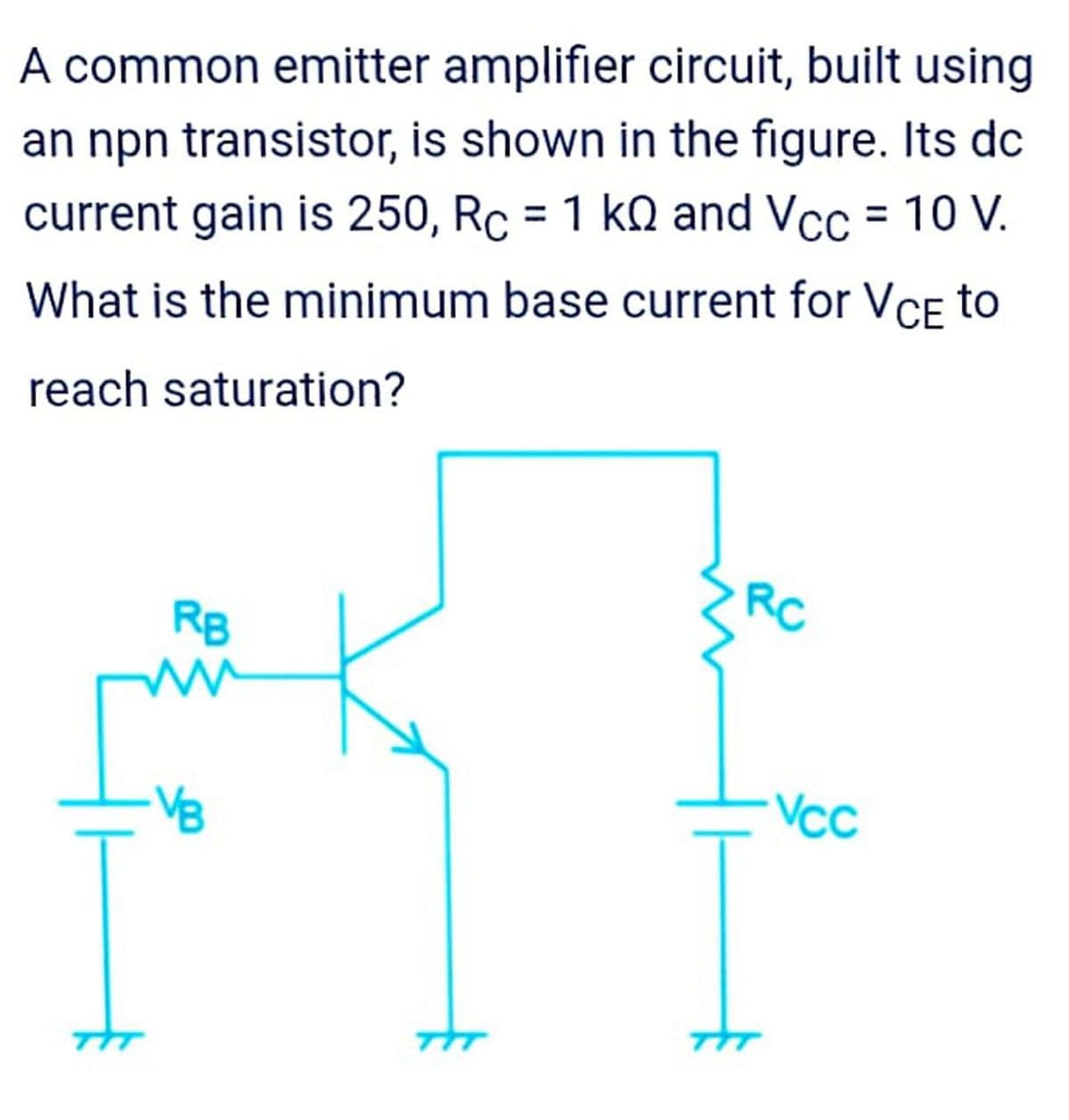 A common emitter amplifier circuit, built using
an npn transistor, is shown in the figure. Its dc
current gain is 250, Rc = 1 kn and Vcc = 10 V.
%3D
%D
What is the minimum base current for VCE to
reach saturation?
RB
RC
VB
Vcc

