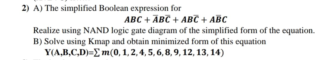 2) A) The simplified Boolean expression for
ABC + ĀBC + ABC + ABC
Realize using NAND logic gate diagram of the simplified form of the equation.
B) Solve using Kmap and obtain minimized form of this equation
Y(A,B,C,D)=E m(0,1,2,4, 5, 6, 8, 9, 12, 13, 14)

