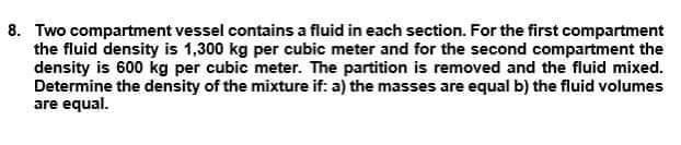 8. Two compartment vessel contains a fluid in each section. For the first compartment
the fluid density is 1,300 kg per cubic meter and for the second compartment the
density is 600 kg per cubic meter. The partition is removed and the fluid mixed.
Determine the density of the mixture if: a) the masses are equal b) the fluid volumes
are equal.
