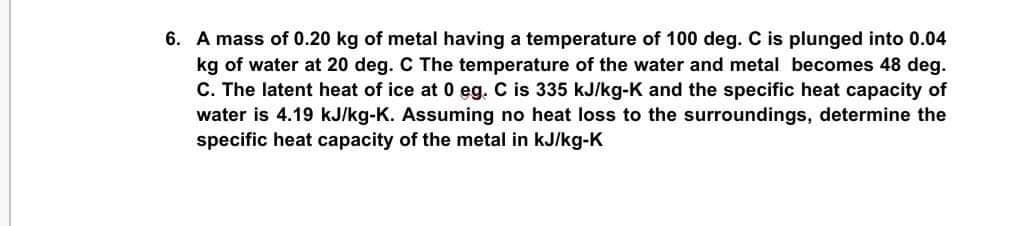 6. A mass of 0.20 kg of metal having a temperature of 100 deg. C is plunged into 0.04
kg of water at 20 deg. C The temperature of the water and metal becomes 48 deg.
C. The latent heat of ice at 0 eg. C is 335 kJ/kg-K and the specific heat capacity of
water is 4.19 kJ/kg-K. Assuming no heat loss to the surroundings, determine the
specific heat capacity of the metal in kJ/kg-K
