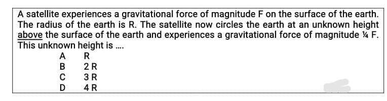 A satellite experiences a gravitational force of magnitude F on the surface of the earth.
The radius of the earth is R. The satellite now circles the earth at an unknown height
above the surface of the earth and experiences a gravitational force of magnitude % F.
This unknown height is .
A R
2 R
3 R
B
D
4 R
