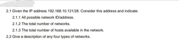 2.1 Given the IP address 192.168.10.121/28. Consider this address and indicate:
2.1.1 All possible network ID/address.
2.1.2 The total number of networks.
2.1.3 The total number of hosts available in the network.
2.2 Give a description of any four types of networks.
