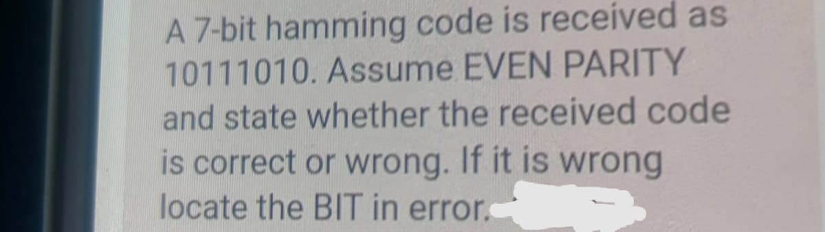 A 7-bit hamming code is received as
10111010. Assume EVEN PARITY
and state whether the received code
is correct or wrong. If it is wrong
locate the BIT in error.
