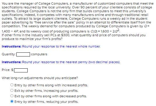You are the manager of College Computers, a manufacturer of customized computers that meet the
specifications required by the local university. Over 90 percent of your clientele consists of college
students. College Computers is not the only firm that builds computers to meet this university's
specifications; indeed, it competes with many manufacturers online and through traditional retail
outlets. To attract its large student clientele, College Computers runs a weekly ad in the student
paper advertising its "free service after the sale" policy in an attempt to differentiate itself from the
competition. The weekly demand for computers produced by College Computers is given by Q =
1,400 - 4P, and its weekly cost of producing computers is C(Q) = 1,600 +2Q².
If other firms in the industry sell PCs at $300, what quantity and price of computers should you
produce to maximize your firm's profits?
Instructions: Round your response to the nearest whole number.
Quantity: [
computers
Instructions: Round your response to the nearest penny (two decimal places).
Price: $
What long-run adjustments should you anticipate?
Entry by other firms along with increased profits.
Exit by other firms, increasing your profits.
Exit by other firms along with decreased profits.
Entry by other firms, reducing your profits.