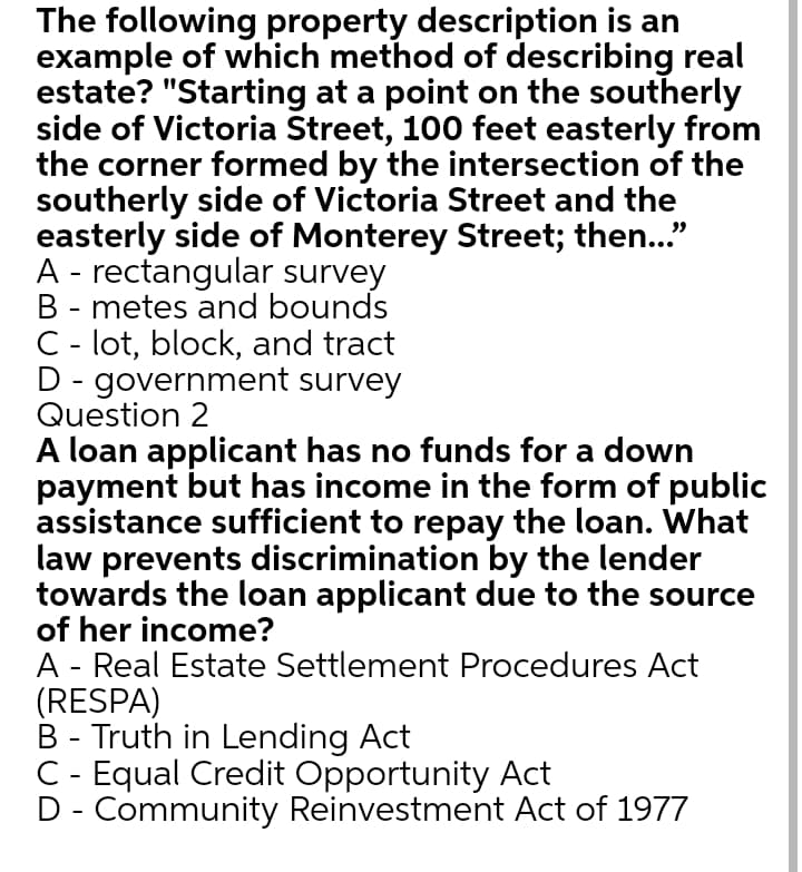 The following property description is an
example of which method of describing real
estate? "Starting at a point on the southerly
side of Victoria Street, 100 feet easterly from
the corner formed by the intersection of the
southerly side of Victoria Street and the
easterly side of Monterey Street; then..."
A - rectangular survey
B - metes and bounds
C - lot, block, and tract
D - government survey
Question 2
A loan applicant has no funds for a down
payment but has income in the form of public
assistance sufficient to repay the loan. What
law prevents discrimination by the lender
towards the loan applicant due to the source
of her income?
A - Real Estate Settlement Procedures Act
(RESPA)
B - Truth in Lending Act
C - Equal Credit Opportunity Act
D - Community Reinvestment Act of 1977
