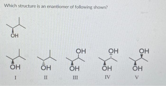 Which structure is an enantiomer of following shown?
ОН
ОН
I
ОН
II
ОН
ОН
III
OH
ОН
IV
ОН
ОН
V