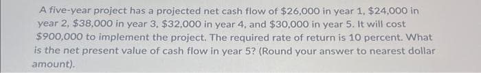 A five-year project has a projected net cash flow of $26,000 in year 1, $24,000 in
year 2, $38,000 in year 3, $32,000 in year 4, and $30,000 in year 5. It will cost
$900,000 to implement the project. The required rate of return is 10 percent. What
is the net present value of cash flow in year 5? (Round your answer to nearest dollar
amount).