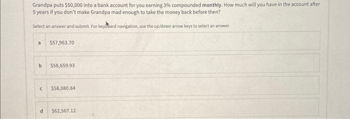 Grandpa puts $50,000 into a bank account for you earning 3% compounded monthly. How much will you have in the account after
5 years if you don't make Grandpa mad enough to take the money back before then?
Select an answer and submit. For keybard navigation, use the up/down arrow keys to select an answer.
a
b
$57,963.70
$58,659.93
C $58,080.841
d $62,567.12
