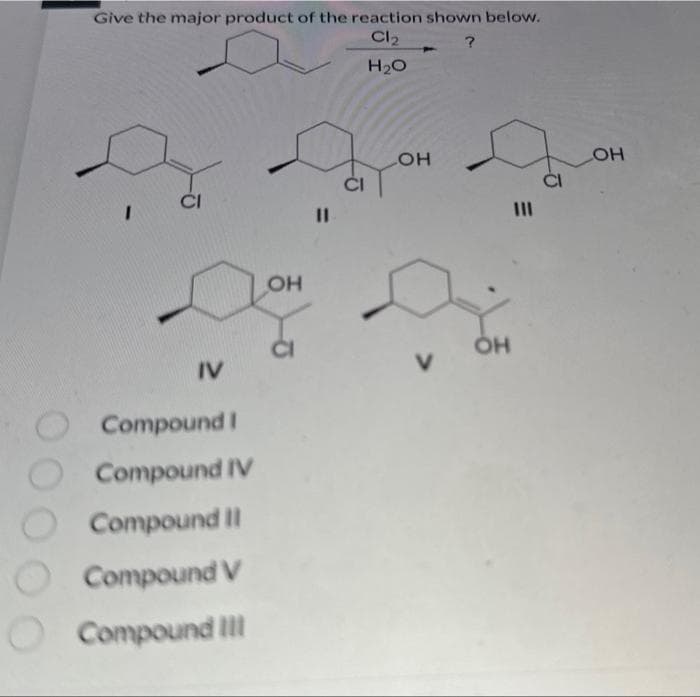 Give the major product of the reaction shown below.
?
Cl₂
H₂O
I
CI
IV
Compound I
O Compound IV
Compound II
Compound V
Compound III
OH
LOH
do you g
V
OH
LOH
