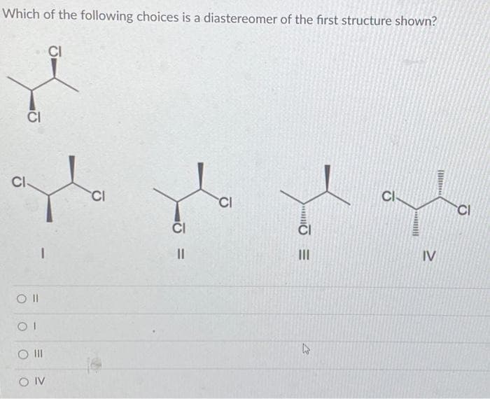 Which of the following choices is a diastereomer of the first structure shown?
CI
CI
Oll
I
OI
O III
OIV
CI
CI
CI
=
||
CI
|||
4
CI
IV
Will
CI