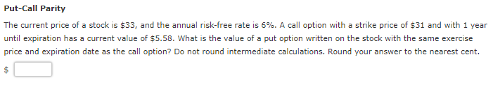 Put-Call Parity
The current price of a stock is $33, and the annual risk-free rate is 6%. A call option with a strike price of $31 and with 1 year
until expiration has a current value of $5.58. What is the value of a put option written on the stock with the same exercise
price and expiration date as the call option? Do not round intermediate calculations. Round your answer to the nearest cent.
$