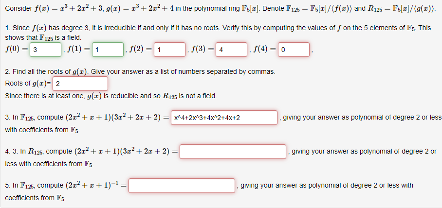 Consider f(x) = x³ + 2x² +3, g(x) = x³ + 2x² +4 in the polynomial ring F5[*]. Denote F125 = F5[x]/(f(x)) and R125 = F5[x]/(g(x)).
1. Since f(x) has degree 3, it is irreducible if and only if it has no roots. Verify this by computing the values of f on the 5 elements of F5. This
shows that IF125 is a field.
f(0) = 3
f(1) = 1
. f(4) = 0
ƒ(2)
= 1
5. In F125, compute (2x² + x + 1)−¹:
coefficients from F5.
f(3) =
2. Find all the roots of g(x). Give your answer as a list of numbers separated by commas.
Roots of g(x) = 2
Since there is at least one, g(x) is reducible and so R125 is not a field.
4. 3. In R125, compute (2x² + x + 1)(3x² + 2x +2):
=
less with coefficients from IF5.
= 4
3. In F125, compute (2x² + x + 1)(3x²+2x + 2) = x^4+2x^3+4x^2+4x+2
with coefficients from F5.
giving your answer as polynomial of degree 2 or less
giving your answer as polynomial of degree 2 or
giving your answer as polynomial of degree 2 or less with