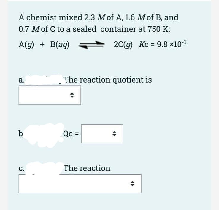 A chemist mixed 2.3 M of A, 1.6 M of B, and
0.7 Mof C to a sealed container at 750 K:
A(g) + B(aq)
2C(g) Kc = 9.8 x101
%3D
a.
The reaction quotient is
b
Qc =
С.
The reaction
