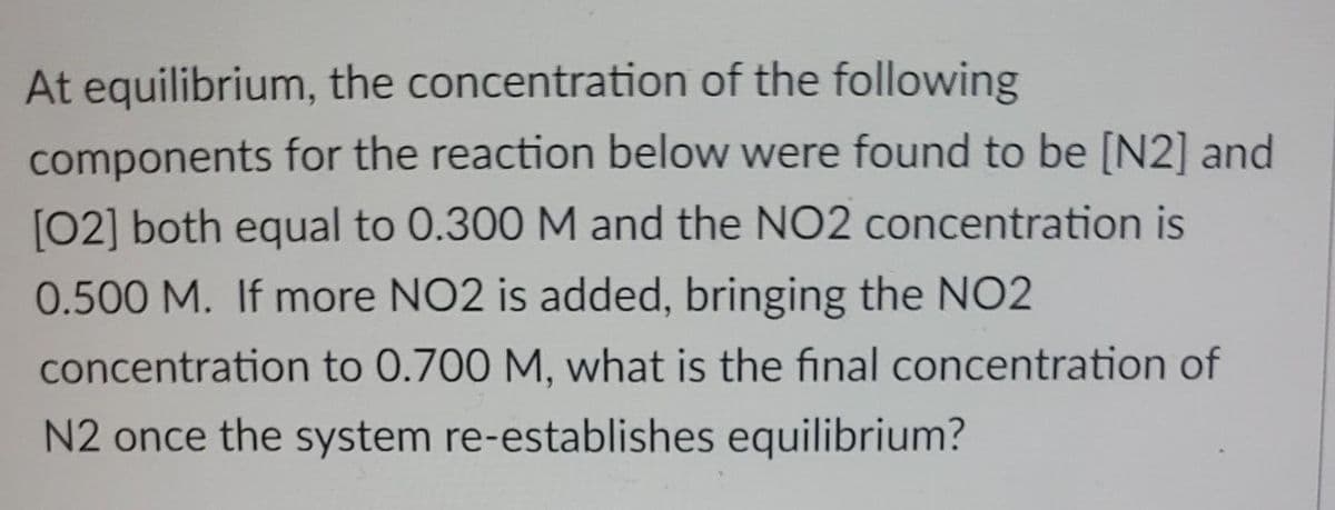 At equilibrium, the concentration of the following
components for the reaction below were found to be [N2] and
[02] both equal to 0.300 M and the NO2 concentration is
0.500 M. If more NO2 is added, bringing the NO2
concentration to 0.700 M, what is the final concentration of
N2 once the system re-establishes equilibrium?
