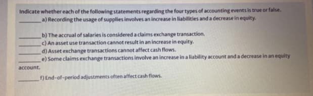 Indicate whether each of the following statements regarding the four types of accounting events is true or false.
a) Recording the usage of supplies involves an increase in liabilities and a decrease in equity.
b) The accrual of salaries is considered a claims exchange transaction.
C) An asset use transaction cannot result in an increase in equity.
d) Asset exchange transactions cannot affect cash flows.
e) Some claims exchange transactions involve an increase in a liability account and a decrease in an equity
account.
f) End-of-period adjustments often affect cash flows.
