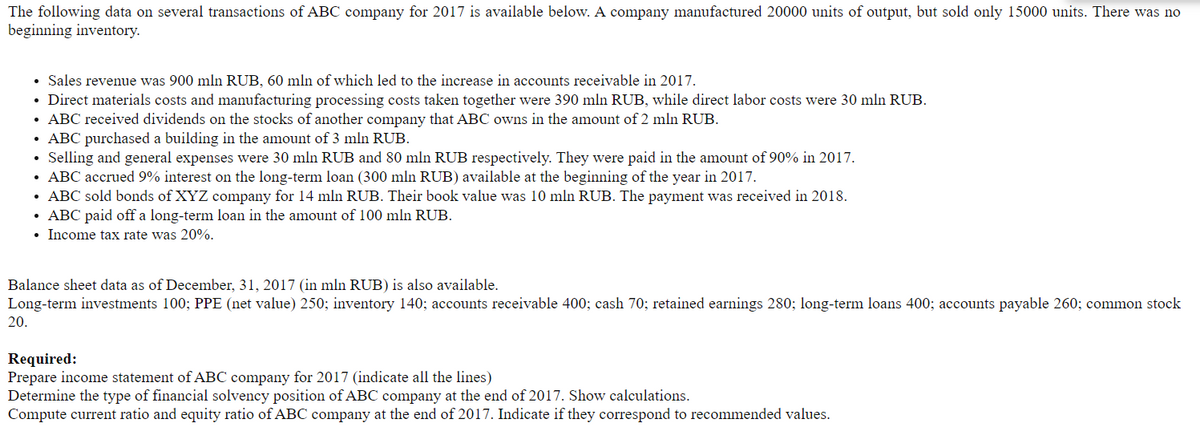 The following data on several transactions of ABC company for 2017 is available below. A company manufactured 20000 units of output, but sold only 15000 units. There was no
beginning inventory.
• Sales revenue was 900 mln RUB, 60 mln of which led to the increase in accounts receivable in 2017.
Direct materials costs and manufacturing processing costs taken together were 390 mln RUB, while direct labor costs were 30 mln RUB.
• ABC received dividends on the stocks of another company that ABC owns in the amount of 2 mln RUB.
ABC purchased a building in the amount of 3 mln RUB.
Selling and general expenses were 30 mln RUB and 80 mln RUB respectively. They were paid in the amount of 90% in 2017.
ABC accrued 9% interest on the long-term loan (300 mln RUB) available at the beginning of the year in 2017.
• ABC sold bonds of XYZ company for 14 mln RUB. Their book value was 10 mln RUB. The payment was received in 2018.
ABC paid off a long-term loan in the amount of 100 mln RUB.
• Income tax rate was 20%.
Balance sheet data as of December, 31, 2017 (in mln RUB) is also available.
Long-term investments 100; PPE (net value) 250; inventory 140; accounts receivable 400; cash 70; retained earnings 280; long-term loans 400; accounts payable 260; common stock
20.
Required:
Prepare income statement of ABC company for 2017 (indicate all the lines)
Determine the type of financial solvency position of ABC company at the end of 2017. Show calculations.
Compute current ratio and equity ratio of ABC company at the end of 2017. Indicate if they correspond to recommended values.

