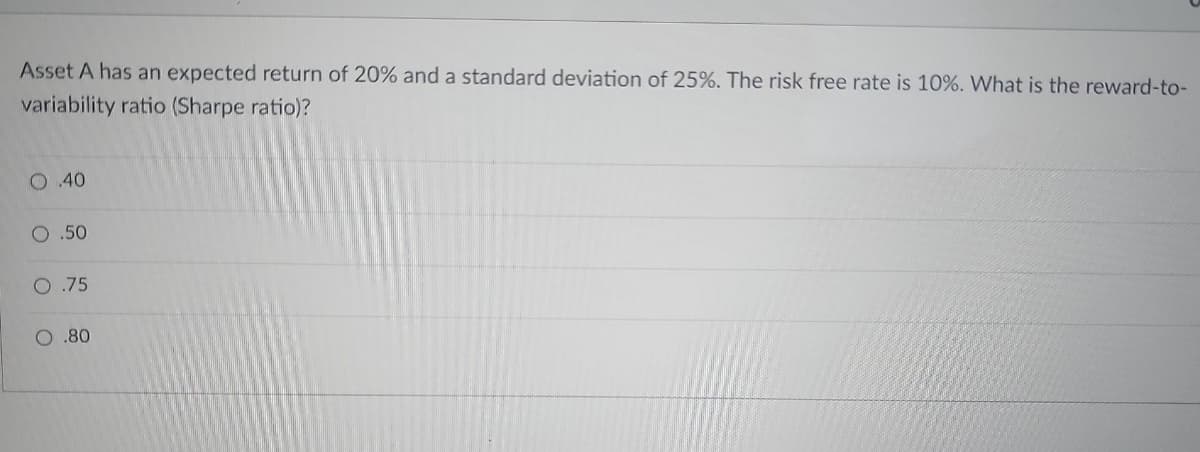 Asset A has an expected return of 20% and a standard deviation of 25%. The risk free rate is 10%. What is the reward-to-
variability ratio (Sharpe ratio)?
O 40
O .50
O .75
O.80
