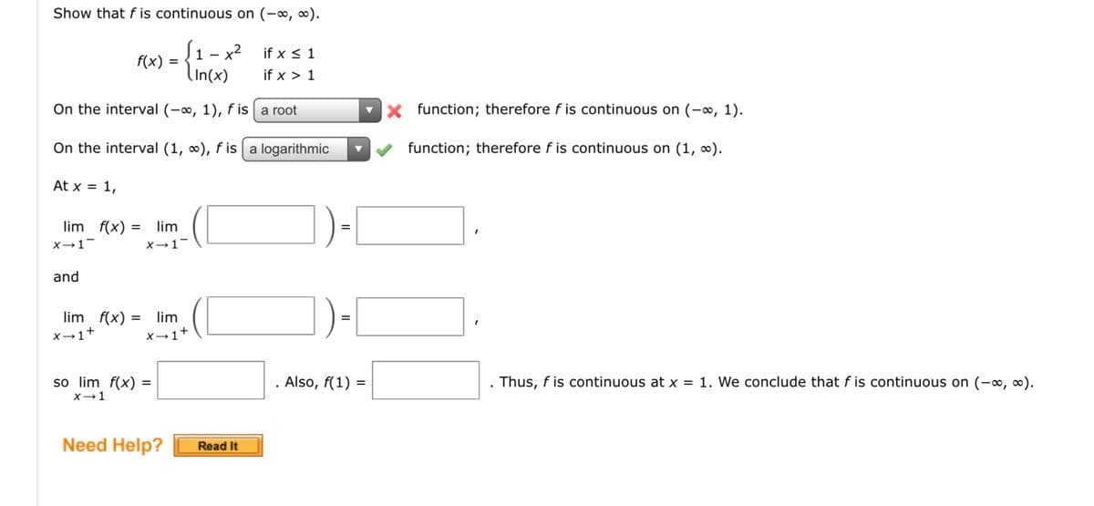Show that f is continuous on (-∞, ∞).
S₁ x²
(In(x)
At x = 1,
f(x)
On the interval (-∞, 1), f is
a root
On the interval (1, ∞), f is a logarithmic
lim f(x) =
X→ 1-
and
lim f(x) =
X→1+
=
lim
X→ 1-
= lim
X→ 1+
so lim f(x) =
x → 1
Need Help?
if x ≤ 1
if x > 1
Read It
Also, f(1) =
X function; therefore f is continuous on (-∞, 1).
function; therefore f is continuous on (1, ∞).
Thus, f is continuous at x = 1. We conclude that f is continuous on (-∞, ∞).