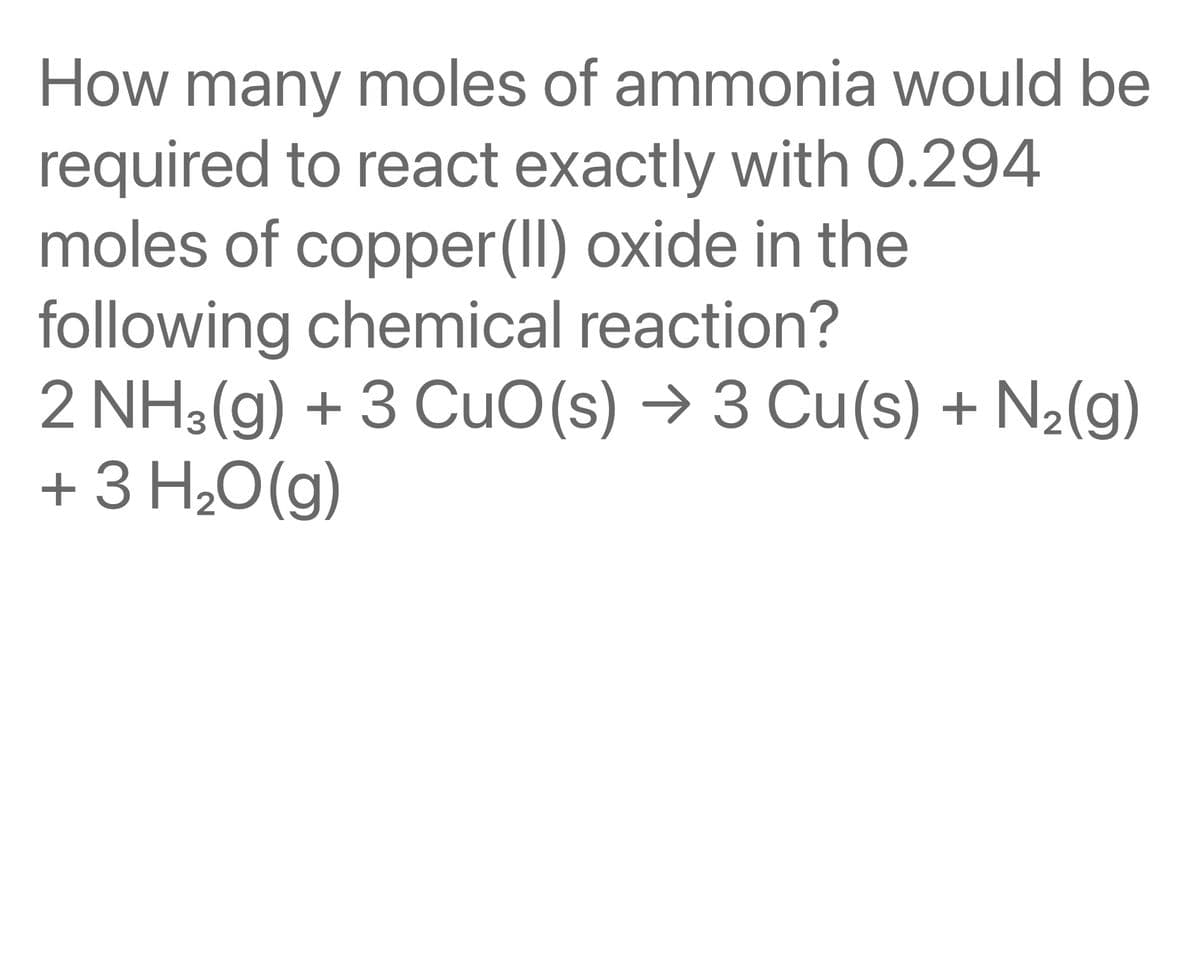 How many moles of ammonia would be
required to react exactly with 0.294
moles of copper(II)oxide in the
following chemical reaction?
2 NH3(g) + 3 CuO(s) → 3 Cu(s) + N₂(g)
+ 3 H₂O(g)