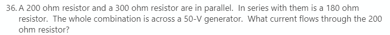 36. A 200 ohm resistor and a 300 ohm resistor are in parallel. In series with them is a 180 ohm
resistor. The whole combination is across a 50-V generator. What current flows through the 200
ohm resistor?
