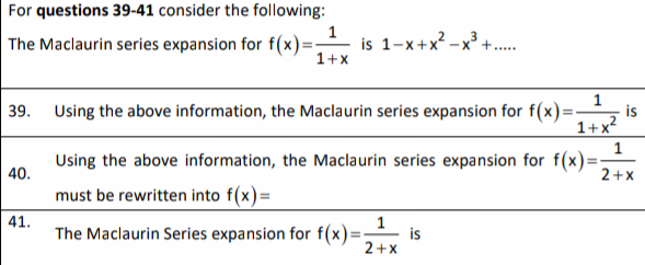 For questions 39-41 consider the following:
1
The Maclaurin series expansion for f(x)=
is 1-x+x? -x° +.
1+x
39. Using the above information, the Maclaurin series expansion for f(x)=
is
1+x?
Using the above information, the Maclaurin series expansion for f(x):
%3D
40.
2+x
must be rewritten into f(x)=
41.
The Maclaurin Series expansion for f(x)=
is
2+x
