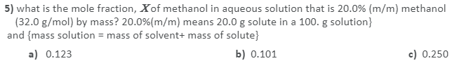 5) what is the mole fraction, Xof methanol in aqueous solution that is 20.0% (m/m) methanol
(32.0 g/mol) by mass? 20.0%(m/m) means 20.0 g solute in a 100. g solution}
and {mass solution = mass of solvent+ mass of solute}
a) 0.123
b) 0.101
c) 0.250
