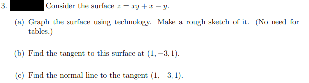 3.
Consider the surface z = ry + – y.
(a) Graph the surface using technology. Make a rough sketch of it. (No need for
tables.)
(b) Find the tangent to this surface at (1, –3, 1).
(c) Find the normal line to the tangent (1, –3, 1).
