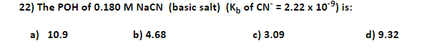 22) The POH of 0.180 M NaCN (basic salt) (Kp of CN` = 2.22 x 10) is:
%3D
a) 10.9
b) 4.68
c) 3.09
d) 9.32
