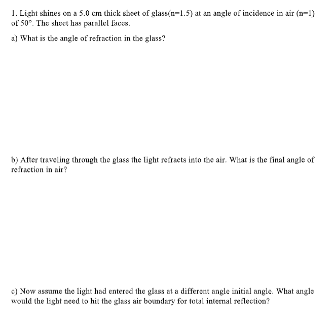 1. Light shines on a 5.0 cm thick sheet of glass(n=1.5) at an angle of incidence in air (n=1)
of 50°. The sheet has parallel faces.
a) What is the angle of refraction in the glass?
b) After traveling through the glass the light refracts into the air. What is the final angle of
refraction in air?
c) Now assume the light had entered the glass at a different angle initial angle. What angle
would the light need to hit the glass air boundary for total internal reflection?
