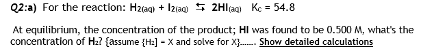 Q2:a) For the reaction: H2(ag) + I2(aq) 5 2Hl(ag) Kc = 54.8
%3D
At equilibrium, the concentration of the product; HI was found to be 0.500 M, what's the
concentration of Hz? {assume {H2] = X and solve for X}. Show detailed calculations
