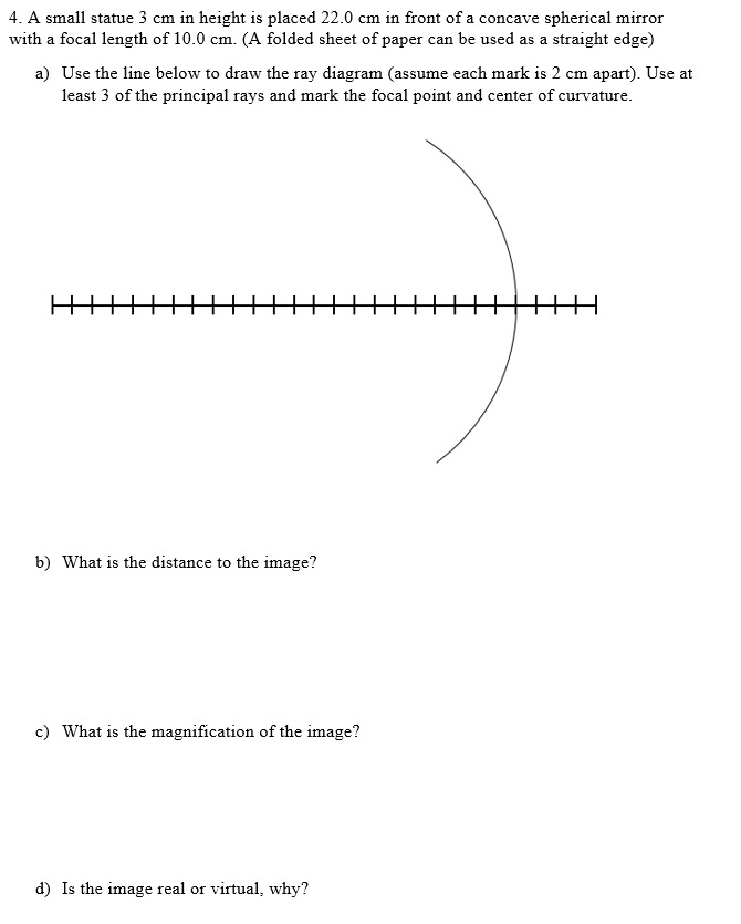 4. A small statue 3 cm in height is placed 22.0 cm in front of a concave spherical mirror
with a focal length of 10.0 cm. (A folded sheet of paper can be used as a straight edge)
a) Use the line below to draw the ray diagram (assume each mark is 2 cm apart). Use at
least 3 of the principal rays and mark the focal point and center of curvature.
b) What is the distance to the image?
c) What is the magnification of the image?
d) Is the image real or virtual, why?
