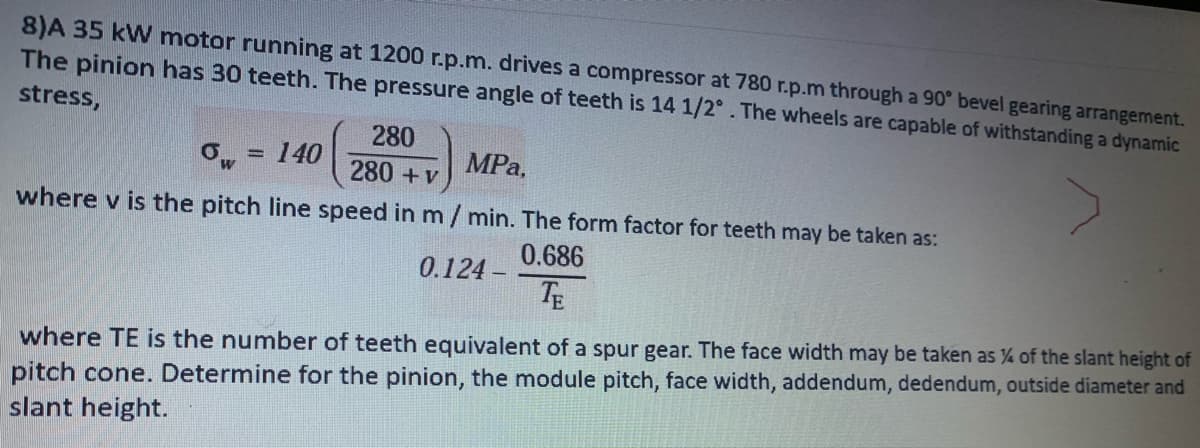 8)A 35 kW motor running at 1200 r.p.m. drives a compressor at 780 r.p.m through a 90° bevel gearing arrangement.
The pinion has 30 teeth. The pressure angle of teeth is 14 1/2°. The wheels are capable of withstanding a dynamic
stress,
280
140
MPa,
280 +v
where v is the pitch line speed in m /min. The form factor for teeth may be taken as:
0.686
0.124 -
TE
where TE is the number of teeth equivalent of a spur gear. The face width may be taken as % of the slant height of
pitch cone. Determine for the pinion, the module pitch, face width, addendum, dedendum, outside diameter and
slant height.
