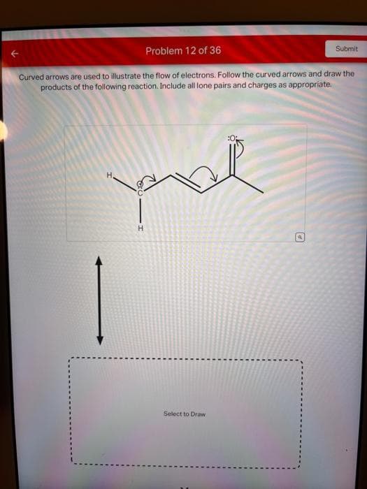 Problem 12 of 36
Curved arrows are used to illustrate the flow of electrons. Follow the curved arrows and draw the
products of the following reaction. Include all lone pairs and charges as appropriate.
pal
H
Select to Draw
Submit
D