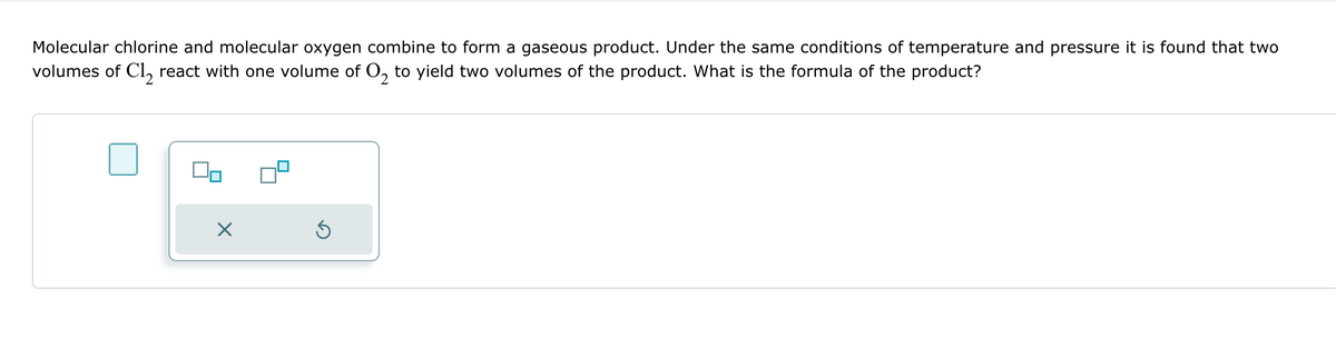 Molecular chlorine and molecular oxygen combine to form a gaseous product. Under the same conditions of temperature and pressure it is found that two
volumes of Cl₂ react with one volume of O₂ to yield two volumes of the product. What is the formula of the product?
Ś