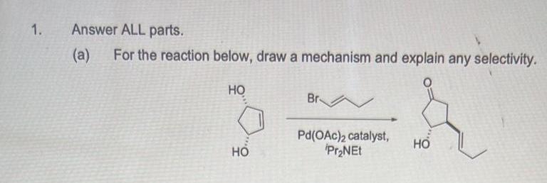 1.
Answer ALL parts.
(a)
For the reaction below, draw a mechanism and explain any selectivity.
НО
HO
Br
Pd(OAc)2 catalyst,
Pr₂NEt
HO