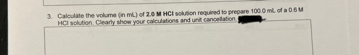 3. Calculate the volume (in mL) of 2.0 M HCI solution required to prepare 100.0 mL of a 0.6 M
HCI solution. Clearly show your calculations and unit cancellation.