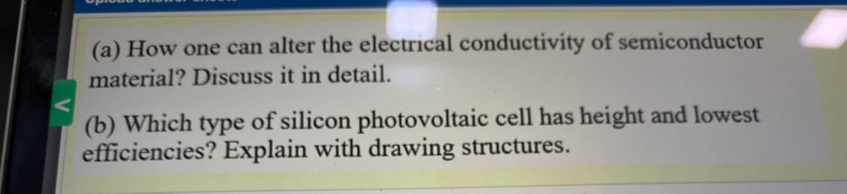 (a) How one can alter the electrical conductivity of semiconductor
material? Discuss it in detail.
(b) Which type of silicon photovoltaic cell has height and lowest
efficiencies? Explain with drawing structures.
