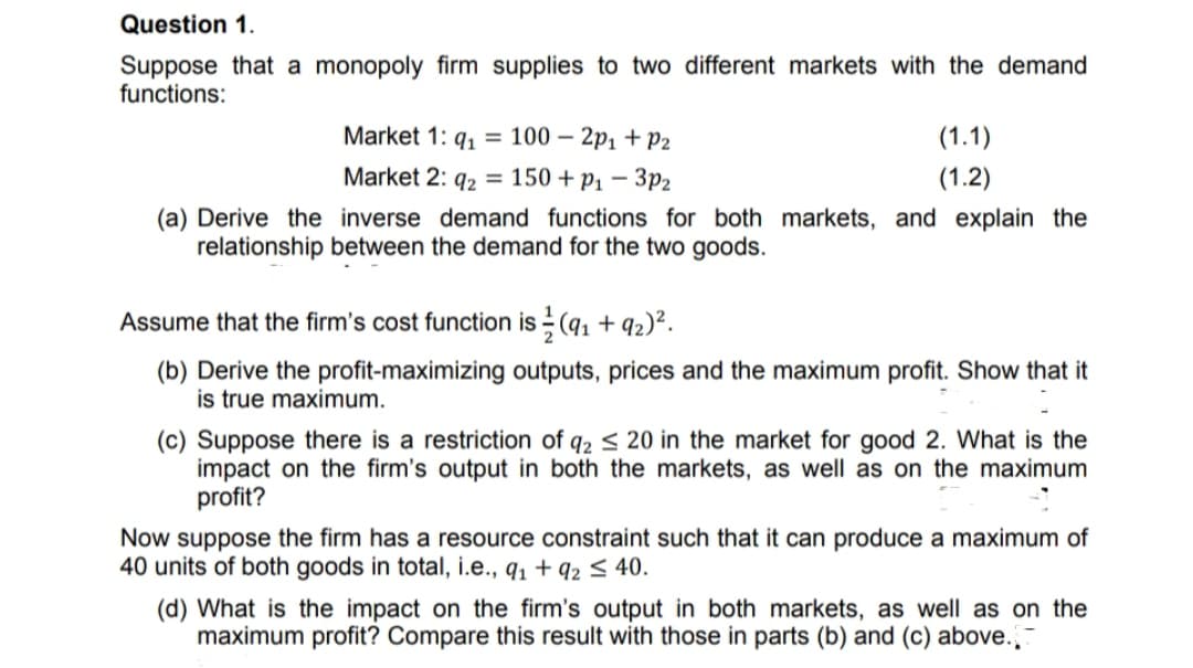 Question 1.
Suppose that a monopoly firm supplies to two different markets with the demand
functions:
Market 1: q, = 100 – 2p1 +P2
(1.1)
Market 2: q2 = 150 + p1 – 3p2
(1.2)
(a) Derive the inverse demand functions for both markets, and explain the
relationship between the demand for the two goods.
Assume that the firm's cost function is (q1 + 92)².
(b) Derive the profit-maximizing outputs, prices and the maximum profit. Show that it
is true maximum.
(c) Suppose there is a restriction of q2 < 20 in the market for good 2. What is the
impact on the firm's output in both the markets, as well as on the maximum
profit?
Now suppose the firm has a resource constraint such that it can produce a maximum of
40 units of both goods in total, i.e., q, + q2 5 40.
(d) What is the impact on the firm's output in both markets, as well as on the
maximum profit? Compare this result with those in parts (b) and (c) above.
