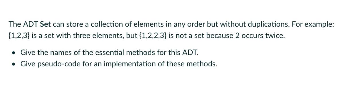 The ADT Set can store a collection of elements in any order but without duplications. For example:
{1,2,3} is a set with three elements, but {1,2,2,3} is not a set because 2 occurs twice.
• Give the names of the essential methods for this ADT.
• Give pseudo-code for an implementation of these methods.