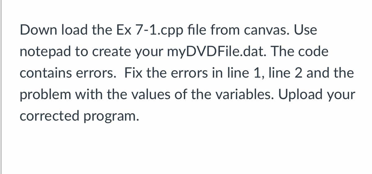 Down load the Ex 7-1.cpp file from canvas. Use
notepad to create your myDVDFile.dat. The code
contains errors. Fix the errors in line 1, line 2 and the
problem with the values of the variables. Upload your
corrected program.
