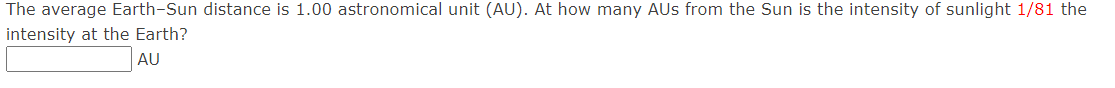 The average Earth-Sun distance is 1.00 astronomical unit (AU). At how many AUS from the Sun is the intensity of sunlight 1/81 the
intensity at the Earth?
AU